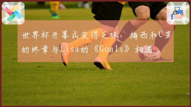 世界杯开幕式变得乏味,梅西和C罗的终章与Lisa的《Goals》相遇